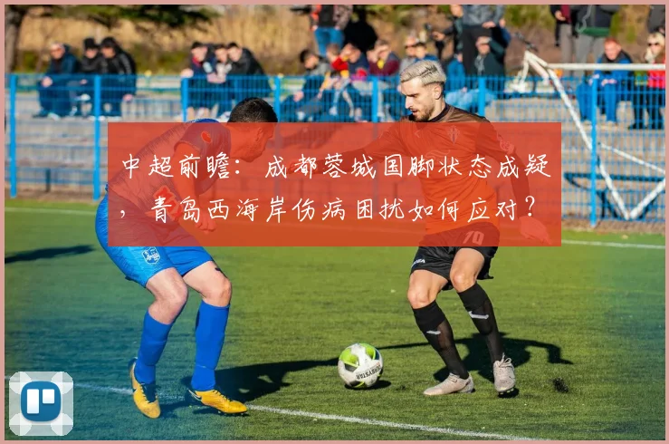 中超前瞻：成都蓉城国脚状态成疑，青岛西海岸伤病困扰如何应对？