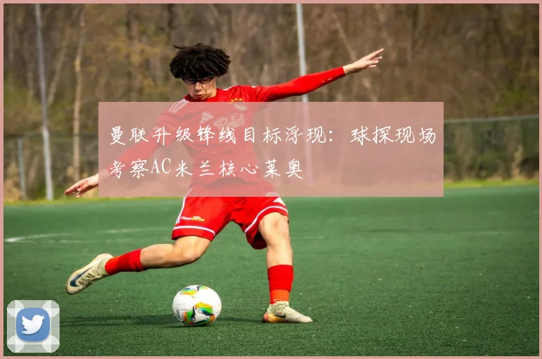 曼联升级锋线目标浮现:球探现场考察AC米兰核心莱奥