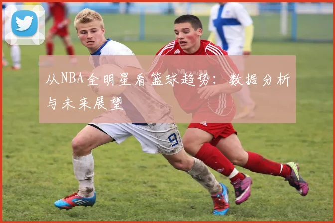 从NBA全明星看篮球趋势：数据分析与未来展望