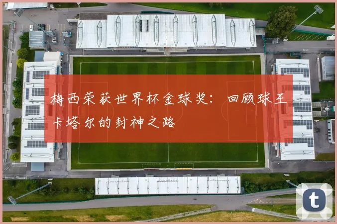梅西荣获世界杯金球奖：回顾球王卡塔尔的封神之路