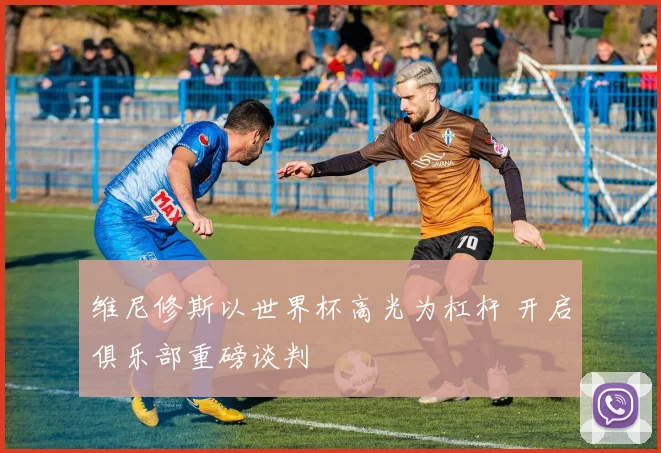 维尼修斯以世界杯高光为杠杆 开启俱乐部重磅谈判