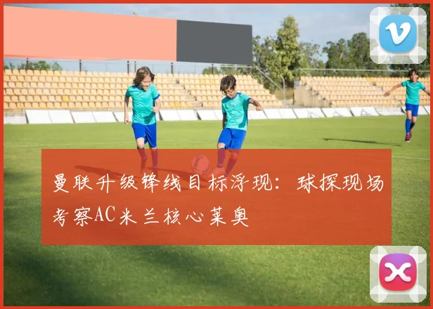 曼联升级锋线目标浮现:球探现场考察AC米兰核心莱奥