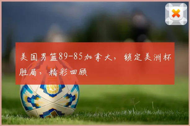 美国男篮89-85加拿大,锁定美洲杯胜局,精彩回顾