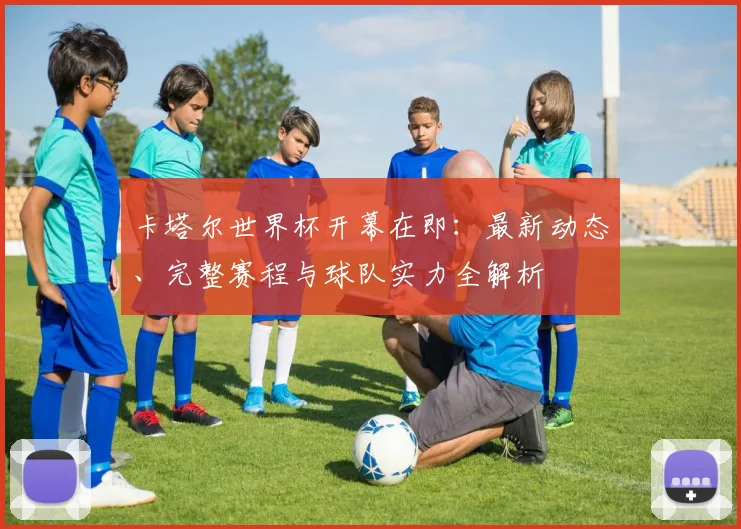 卡塔尔世界杯开幕在即：最新动态、完整赛程与球队实力全解析