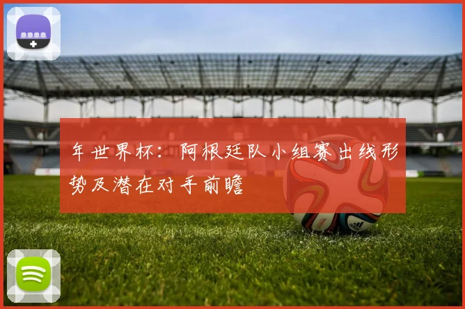 年世界杯：阿根廷队小组赛出线形势及潜在对手前瞻