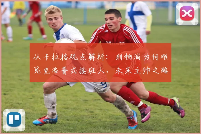 从卡拉格观点解析：利物浦为何难觅克洛普式接班人，未来主帅之路在何方？