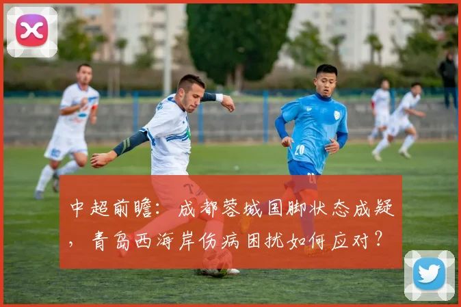 中超前瞻：成都蓉城国脚状态成疑，青岛西海岸伤病困扰如何应对？