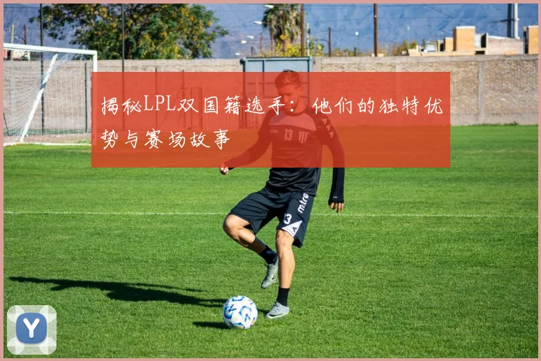 揭秘LPL双国籍选手：他们的独特优势与赛场故事
