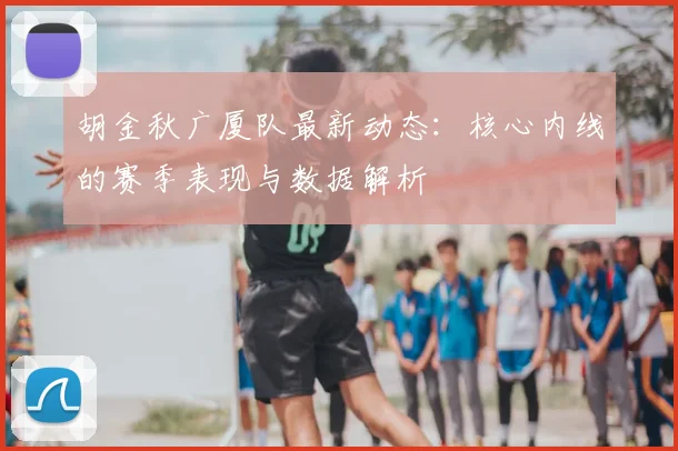 胡金秋广厦队最新动态：核心内线的赛季表现与数据解析