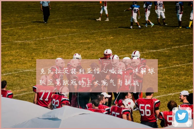 克瓦拉茨赫利亚信心喊话：详解球队卫冕欧冠的三大底气与挑战