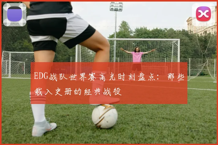 EDG战队世界赛高光时刻盘点：那些载入史册的经典战役