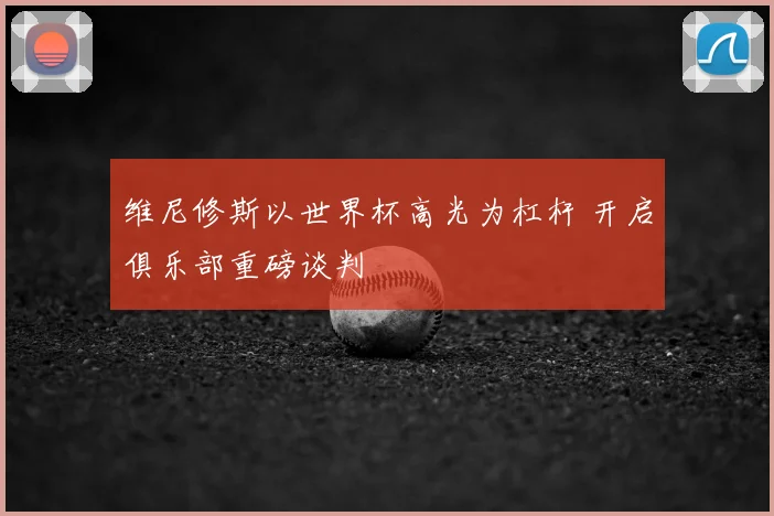 维尼修斯以世界杯高光为杠杆 开启俱乐部重磅谈判